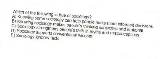 Which of the following is true of sociology?
A) Knowing some sociology can help people make more informed decisions.
B) Knowing sociology makes people's thinking subjective and irrational.
C) Sociology strengthens people's faith in myths and misconceptions.
D) Sociology supports conventional wisdom.
E) Sociology ignores facts.