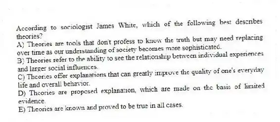 According to sociologist James White, which of the following best describes theories?
A) Theories are tools that don't profess to know the truth but may need replacing over time as our understanding of society becomes more sophisticated.
B) Theories refer to the ability to see the relationship between individual experiences and larger social influences.
C) Theories offer explanations that can greatly improve the quality of one's everyday life and overall behavior.
D) Theories are proposed explanation, which are made on the basis of limited evidence.
E) Theories are known and proved to be true in all cases.