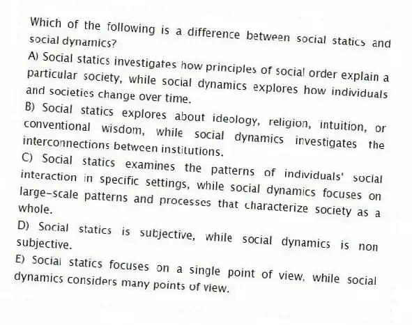 Which of the following is a difference between social statics and social dynamics?
A) Social statics investigates how principles of social order explain a particular society, while social dynamics explores how individuals and societies change over time.
B) Social statics explores about ideology, religion, intuition, or conventional wisdom, while social dynamics investigates the interconnections between institutions.
C) Social statics examines the patterns of individuals' social interaction in specific settings, while social dynamics focuses on large-scale patterns and processes that characterize society as a whole.
D) Social statics is subjective, while social dynamics is non subjective.
E) Social statics focuses on a single point of view, while social dynamics considers many points of view.