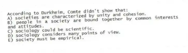 According to Durkheim, Comte didn't show that:
A) societies are characterized by unity and cohesion.
B) people in a society are bound together by common interests and attitudes.
C) sociology could be scientific.
D) sociology considers many points of view.
E) society must be empirical.