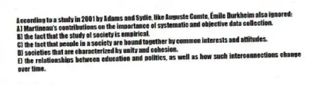 According to a study in 2001 by Adams and Sydie, like Auguste Comte, Émile Durkheim also ignored:
A) Martineau's contributions on the importance of systematic and objective data collection.
B) the fact that the study of society is empirical.
C) the fact that people in a society are bound together by common interests and attitudes.
D) societies that are characterized by unity and cohesion.
E) the relationships between education and politics, as well as how such interconnections change over time.