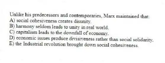 Unlike his predecessors and contemporaries, Marx maintained that:
A) social cohesiveness creates disunity.
B) harmony seldom leads to unity in real world.
C) capitalism leads to the downfall of economy.
D) economic issues produce divisiveness rather than social solidarity.
E) the Industrial revolution brought down social cohesiveness.
