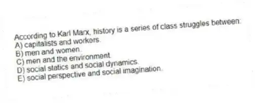 According to Karl Marx, history is a series of class struggles between:
A) capitalists and workers.
B) men and women.
C) men and the environment.
D) social statics and social dynamics.
E) social perspective and social imagination.