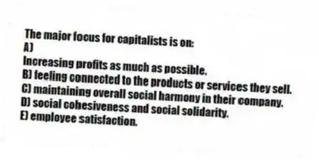 The major focus for capitalists is on:
A)
Increasing profits as much as possible.
B) feeling connected to the products or services they sell.
C) maintaining overall social harmony in their company.
D) social cohesiveness and social solidarity.
E) employee satisfaction.