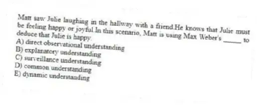 Matt saw Julie laughing in the hallway with a friend.He knows that Julie must be feeling happy or joyful.In this scenario, Matt is using Max Weber's _____ to deduce that Julie is happy.
A) direct observational understanding
B) explanatory understanding
C) surveillance understanding
D) common understanding
E) dynamic understanding