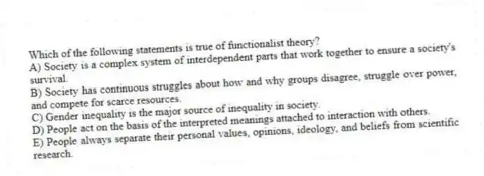 Which of the following statements is true of functionalist theory?
A) Society is a complex system of interdependent parts that work together to ensure a society's survival.
B) Society has continuous struggles about how and why groups disagree, struggle over power, and compete for scarce resources.
C) Gender inequality is the major source of inequality in society.
D) People act on the basis of the interpreted meanings attached to interaction with others.
E) People always separate their personal values, opinions, ideology, and beliefs from scientific research.