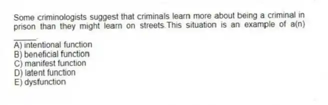 Some criminologists suggest that criminals learn more about being a criminal in prison than they might learn on streets.This situation is an example of a(n) _____.
A) intentional function
B) beneficial function
C) manifest function
D) latent function
E) dysfunction