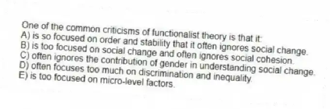 One of the common criticisms of functionalist theory is that it:
A) is so focused on order and stability that it often ignores social change.
B) is too focused on social change and often ignores social cohesion.
C) often ignores the contribution of gender in understanding social change.
D) often focuses too much on discrimination and inequality.
E) is too focused on micro-level factors.