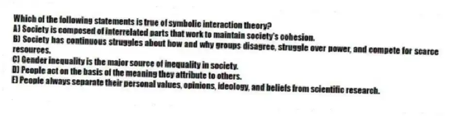Which of the following statements is true of symbolic interaction theory?
A) Society is composed of interrelated parts that work to maintain society's cohesion.
B) Society has continuous struggles about how and why groups disagree, struggle over power, and compete for scarce resources.
C) Gender inequality is the major source of inequality in society.
D) People act on the basis of the meaning they attribute to others.
E) People always separate their personal values, opinions, ideology, and beliefs from scientific research.
