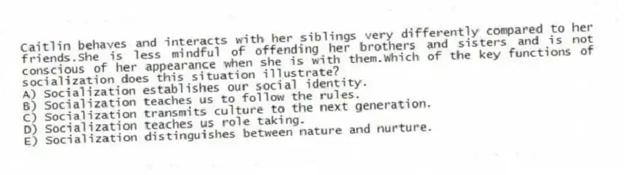 Caitlin behaves and interacts with her siblings very differently compared to her friends.She is less mindful of offending her brothers and sisters and is not conscious of her appearance when she is with them.Which of the key functions of socialization does this situation illustrate?
A) Socialization establishes our social identity.
B) Socialization teaches us to follow the rules.
C) Socialization transmits culture to the next generation.
D) Socialization teaches us role taking.
E) Socialization distinguishes between nature and nurture.