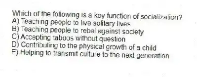 Which of the following is a key function of socialization?
A) Teaching people to live solitary lives
B) Teaching people to rebel against society
C) Accepting taboos without question
D) Contributing to the physical growth of a child
E) Helping to transmit culture to the next generation