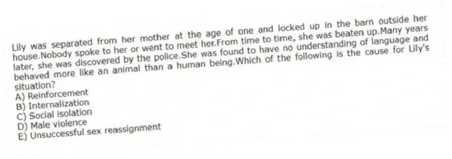 Lily was separated from her mother at the age of one and locked up in the barn outside her house.Nobody spoke to her or went to meet her.From time to time, she was beaten up.Many years later, she was discovered by the police.She was found to have no understanding of language and behaved more like an animal than a human being.Which of the following is the cause for Lily's situation?
A) Reinforcement
B) Internalization
C) Social isolation
D) Male violence
E) Unsuccessful sex reassignment