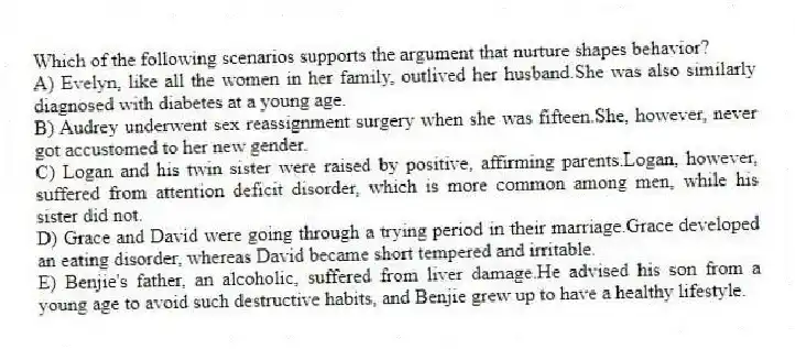 Which of the following scenarios supports the argument that nurture shapes behavior?
A) Evelyn, like all the women in her family, outlived her husband.She was also similarly diagnosed with diabetes at a young age.
B) Audrey underwent sex reassignment surgery when she was fifteen.She, however, never got accustomed to her new gender.
C) Logan and his twin sister were raised by positive, affirming parents.Logan, however, suffered from attention deficit disorder, which is more common among men, while his sister did not.
D) Grace and David were going through a trying period in their marriage.Grace developed an eating disorder, whereas David became short tempered and irritable.
E) Benjie's father, an alcoholic, suffered from liver damage.He advised his son from a young age to avoid such destructive habits, and Benjie grew up to have a healthy lifestyle.