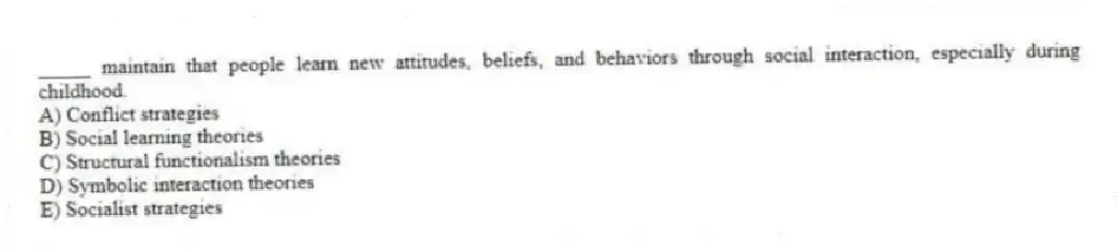 _____ maintain that people learn new attitudes, beliefs, and behaviors through social interaction, especially during childhood.
A) Conflict strategies
B) Social learning theories
C) Structural functionalism theories
D) Symbolic interaction theories
E) Socialist strategies