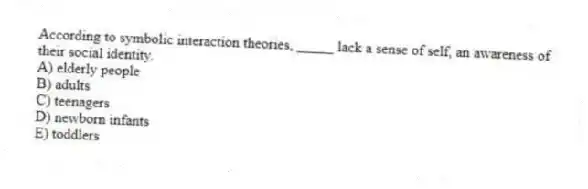 According to symbolic interaction theories, _____ lack a sense of self, an awareness of their social identity.
A) elderly people
B) adults
C) teenagers
D) newborn infants
E) toddlers