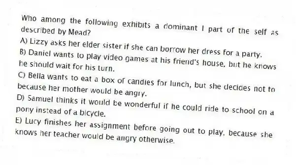 Who among the following exhibits a dominant I part of the self as described by Mead?
A) Lizzy asks her elder sister if she can borrow her dress for a party.
B) Daniel wants to play video games at his friend's house, but he knows he should wait for his turn.
C) Bella wants to eat a box of candies for lunch, but she decides not to because her mother would be angry.
D) Samuel thinks it would be wonderful if he could ride to school on a pony instead of a bicycle.
E) Lucy finishes her assignment before going out to play, because she knows her teacher would be angry otherwise.