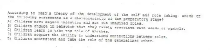 According to Mead's theory of the development of the self and role taking, which of the following statements is a characteristic of the preparatory stage?
A) Children move beyond imitation and act out imagined roles.
B) Children engage in behavior that they rarely associate with words or symbols.
C) Children learn to take the role of another.
D) Children acquire the ability to understand connections between roles.
E) Children understand and take the role of the generalized other.