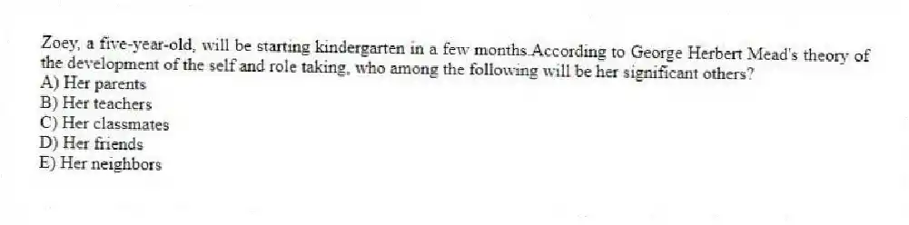 Zoey, a five-year-old, will be starting kindergarten in a few months.According to George Herbert Mead's theory of the development of the self and role taking, who among the following will be her significant others?
A) Her parents
B) Her teachers
C) Her classmates
D) Her friends
E) Her neighbors