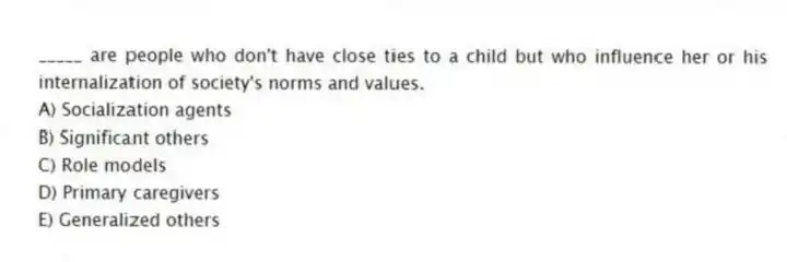 _____ are people who don't have close ties to a child but who influence her or his internalization of society's norms and values.
A) Socialization agents
B) Significant others
C) Role models
D) Primary caregivers
E) Generalized others