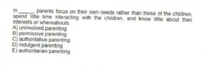 In _____, parents focus on their own needs rather than those of the children, spend little time interacting with the children, and know little about their interests or whereabouts.
A) uninvolved parenting
B) permissive parenting
C) authoritative parenting
D) indulgent parenting
E) authoritarian parenting