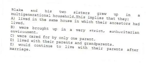 Blake and his two sisters grew up in a multigenerational household.This implies that they:
A) lived in the same house in which their ancestors had lived.
B) were brought up in a very strict, authoritarian environment.
C) were cared for by only one parent.
D) lived with their parents and grandparents.
E) would continue to live with their parents after marriage.
