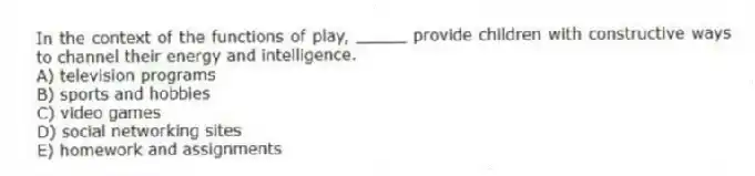 In the context of the functions of play, _____ provide children with constructive ways to channel their energy and intelligence.
A) television programs
B) sports and hobbies
C) video games
D) social networking sites
E) homework and assignments
