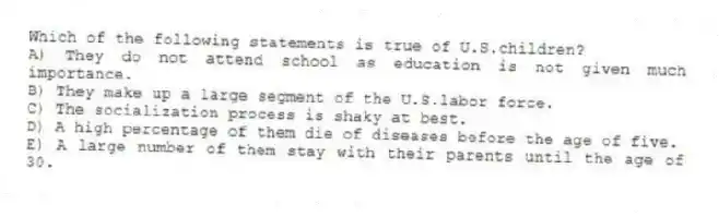Which of the following statements is true of U.S.children?
A) They do not attend school as education is not given much importance.
B) They make up a large segment of the U.S.labor force.
C) The socialization process is shaky at best.
D) A high percentage of them die of diseases before the age of five.
E) A large number of them stay with their parents until the age of 30.