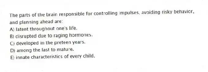 The parts of the brain responsible for controlling impulses, avoiding risky behavior, and planning ahead are:
A) latent throughout one's life.
B) disrupted due to raging hormones.
C) developed in the preteen years.
D) among the last to mature.
E) innate characteristics of every child.