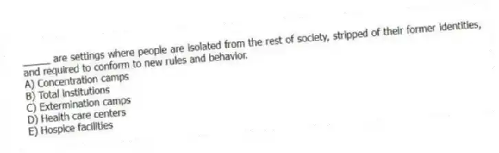 _____ are settings where people are isolated from the rest of society, stripped of their former identities, and required to conform to new rules and behavior.
A) Concentration camps
B) Total institutions
C) Extermination camps
D) Health care centers
E) Hospice facilities