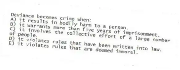Deviance becomes crime when:
A) it results in bodily harm to a person.
B) it warrants more than five years of imprisonment.
C) it involves the collective effort of a large number of people.
D) it violates rules that have been written into law.
E) it violates rules that are deemed immoral.
