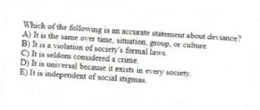 Which of the following is an accurate statement about deviance?
A) It is the same over time, situation, group, or culture.
B) It is a violation of society's formal laws.
C) It is seldom considered a crime.
D) It is universal because it exists in every society.
E) It is independent of social stigmas.
