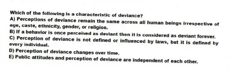 Which of the following is a characteristic of deviance?
A) Perceptions of deviance remain the same across all human beings irrespective of age, caste, ethnicity, gender, or religion.
B) If a behavior is once perceived as deviant then it is considered as deviant forever.
C) Perception of deviance is not defined or influenced by laws, but it is defined by every individual.
D) Perception of deviance changes over time.
E) Public attitudes and perception of deviance are independent of each other.