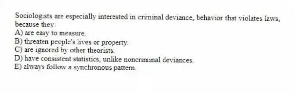 Sociologists are especially interested in criminal deviance, behavior that violates laws, because they:
A) are easy to measure.
B) threaten people's lives or property.
C) are ignored by other theorists.
D) have consistent statistics, unlike noncriminal deviances.
E) always follow a synchronous pattern.