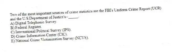 Two of the most important sources of crime statistics are the FBI's Uniform Crime Report (UCR) and the U.S.Department of Justice's--_____.
A) Digital Telephonic Survey.
B) Federal Register.
C) International Political Survey (IPS).
D) Crime Information Center (CIC).
E) National Crime Victimization Survey (NCVS).