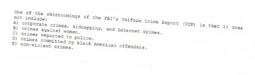 One of the shortcomings of the FBI's Uniform Crime Report (UCR) is that it does not include:
A) corporate crimes, kidnapping, and Internet crimes.
B) crimes against women.
C) crimes reported to police.
D) crimes committed by black American offenders.
E) non-violent crimes.