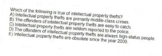 Which of the following is true of intellectual property thefts?
A) Intellectual property thefts are primarily middle-class crimes.
B) The offenders of intellectual property thefts are easy to catch.
C) Intellectual property thefts are seldom reported to the police.
D) The offenders of intellectual property thefts are always high-status people.
E) Intellectual property thefts are obsolete since the year 2000.