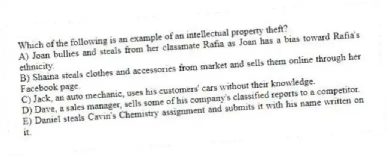 Which of the following is an example of an intellectual property theft?
A) Joan bullies and steals from her classmate Rafia as Joan has a bias toward Rafia's ethnicity.
B) Shaina steals clothes and accessories from market and sells them online through her Facebook page.
C) Jack, an auto mechanic, uses his customers' cars without their knowledge.
D) Dave, a sales manager, sells some of his company's classified reports to a competitor.
E) Daniel steals Cavin's Chemistry assignment and submits it with his name written on it.