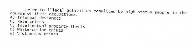_____ refer to illegal activities committed by high-status people in the course of their occupations.
A) Informal deviances
B) Hate crimes
C) Intellectual property thefts
D) White-collar crimes
E) Victimless crimes