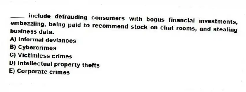 _____ include defrauding consumers with bogus financial investments, embezzling, being paid to recommend stock on chat rooms, and stealing business data.
A) Informal deviances
B) Cybercrimes
C) Victimless crimes
D) Intellectual property thefts
E) Corporate crimes
