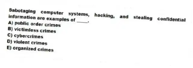 Sabotaging computer systems, hacking, and stealing confidential information are examples of _____.
A) public order crimes
B) victimless crimes
C) cybercrimes
D) violent crimes
E) organized crimes