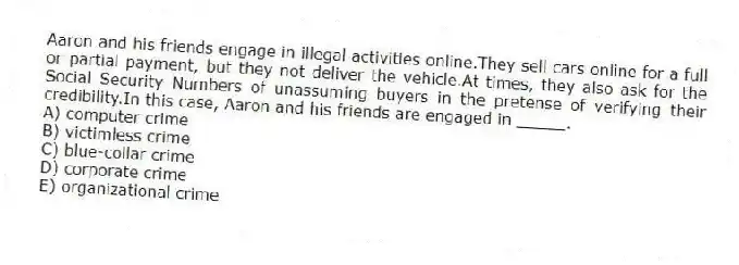 Aaron and his friends engage in illegal activities online.They sell cars online for a full or partial payment, but they not deliver the vehicle.At times, they also ask for the Social Security Numbers of unassuming buyers in the pretense of verifying their credibility.In this case, Aaron and his friends are engaged in _____.
A) computer crime
B) victimless crime
C) blue-collar crime
D) corporate crime
E) organizational crime