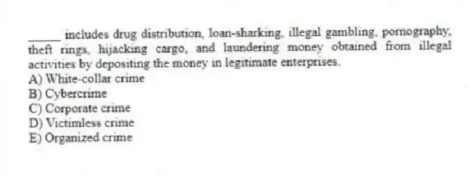 _____ includes drug distribution, loan-sharking, illegal gambling, pornography, theft rings, hijacking cargo, and laundering money obtained from illegal activities by depositing the money in legitimate enterprises.
A) White-collar crime
B) Cybercrime
C) Corporate crime
D) Victimless crime
E) Organized crime