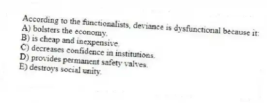 According to the functionalists, deviance is dysfunctional because it:
A) bolsters the economy.
B) is cheap and inexpensive.
C) decreases confidence in institutions.
D) provides permanent safety valves.
E) destroys social unity.