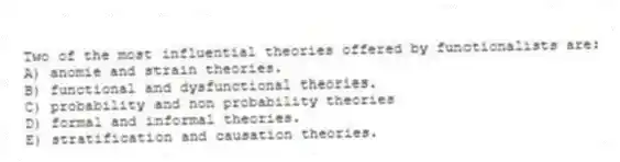 Two of the most influential theories offered by functionalists are:
A) anomie and strain theories.
B) functional and dysfunctional theories.
C) probability and non probability theories
D) formal and informal theories.
E) stratification and causation theories.