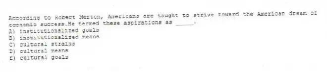 According to Robert Merton, Americans are taught to strive toward the American dream of economic success.He termed these aspirations as _____.
A) institutionalized goals
B) institutionalized means
C) cultural strains
D) cultural means
E) cultural goals