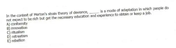 In the context of Merton's strain theory of deviance, _____ is a mode of adaptation in which people do not expect to be rich but get the necessary education and experience to obtain or keep a job.
A) conformity
B) innovation
C) ritualism
D) retreatism
E) rebellion