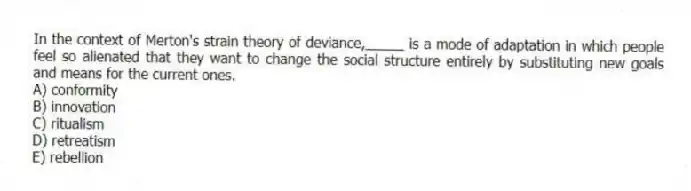 In the context of Merton's strain theory of deviance,_____ is a mode of adaptation in which people feel so alienated that they want to change the social structure entirely by substituting new goals and means for the current ones.
A) conformity
B) innovation
C) ritualism
D) retreatism
E) rebellion