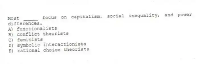 Most _____ focus on capitalism, social inequality, and power differences.
A) functionalists
B) conflict theorists
C) feminists
D) symbolic interactionists
E) rational choice theorists