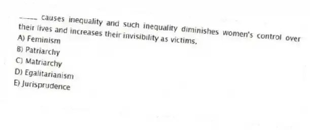 _____ causes inequality and such inequality diminishes women's control over their lives and increases their invisibility as victims.
A) Feminism
B) Patriarchy
C) Matriarchy
D) Egalitarianism
E) Jurisprudence
