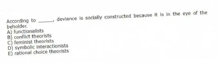 According to _____, deviance is socially constructed because it is in the eye of the beholder.
A) functionalists
B) conflict theorists
C) feminist theorists
D) symbolic interactionists
E) rational choice theorists